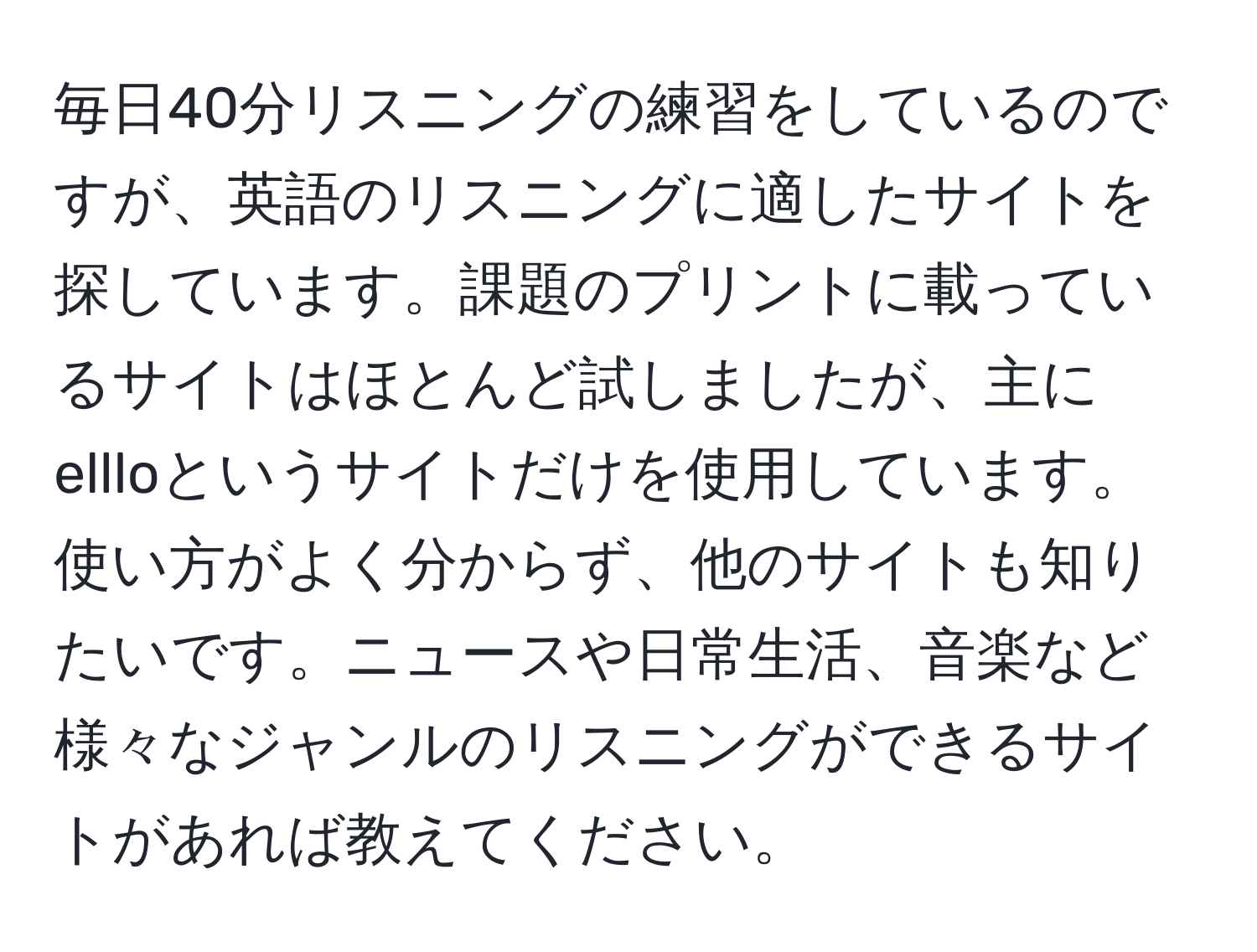 毎日40分リスニングの練習をしているのですが、英語のリスニングに適したサイトを探しています。課題のプリントに載っているサイトはほとんど試しましたが、主にellloというサイトだけを使用しています。使い方がよく分からず、他のサイトも知りたいです。ニュースや日常生活、音楽など様々なジャンルのリスニングができるサイトがあれば教えてください。