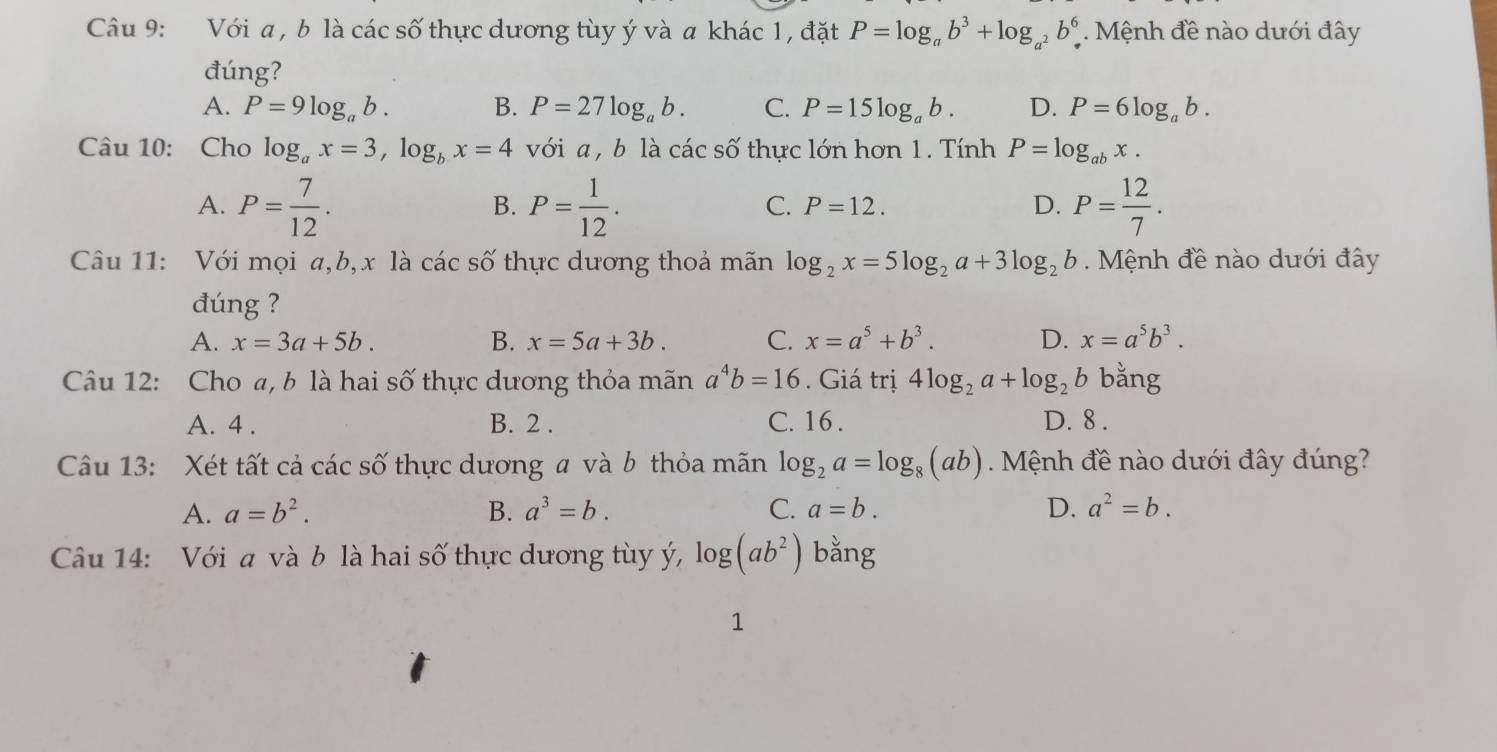 Với a , b là các số thực dương tùy ý và a khác 1, đặt P=log _ab^3+log _a^2b^6 * Mệnh đề nào dưới đây
đúng?
A. P=9log _ab. B. P=27log _ab. C. P=15log _ab. D. P=6log _ab. 
Câu 10: Cho log _ax=3, log _bx=4 với a , b là các số thực lớn hơn 1. Tính P=log _abx.
A. P= 7/12 . P= 1/12 . P= 12/7 . 
B.
C. P=12. D.
Câu 11: Với mọi a,b, x là các số thực dương thoả mãn log _2x=5log _2a+3log _2b Mệnh đề nào dưới đây
đúng ?
A. x=3a+5b. B. x=5a+3b. C. x=a^5+b^3. D. x=a^5b^3. 
Câu 12: Cho a, b là hai số thực dương thỏa mãn a^4b=16. Giá trị 4log _2a+log _2b bǎng
A. 4. B. 2. C. 16. D. 8.
Câu 13: Xét tất cả các số thực dương a và b thỏa mãn log _2a=log _8(ab). Mệnh đề nào dưới đây đúng?
A. a=b^2. B. a^3=b. C. a=b. D. a^2=b. 
Câu 14: Với a và b là hai số thực dương tùy ý, log (ab^2) bằng
1