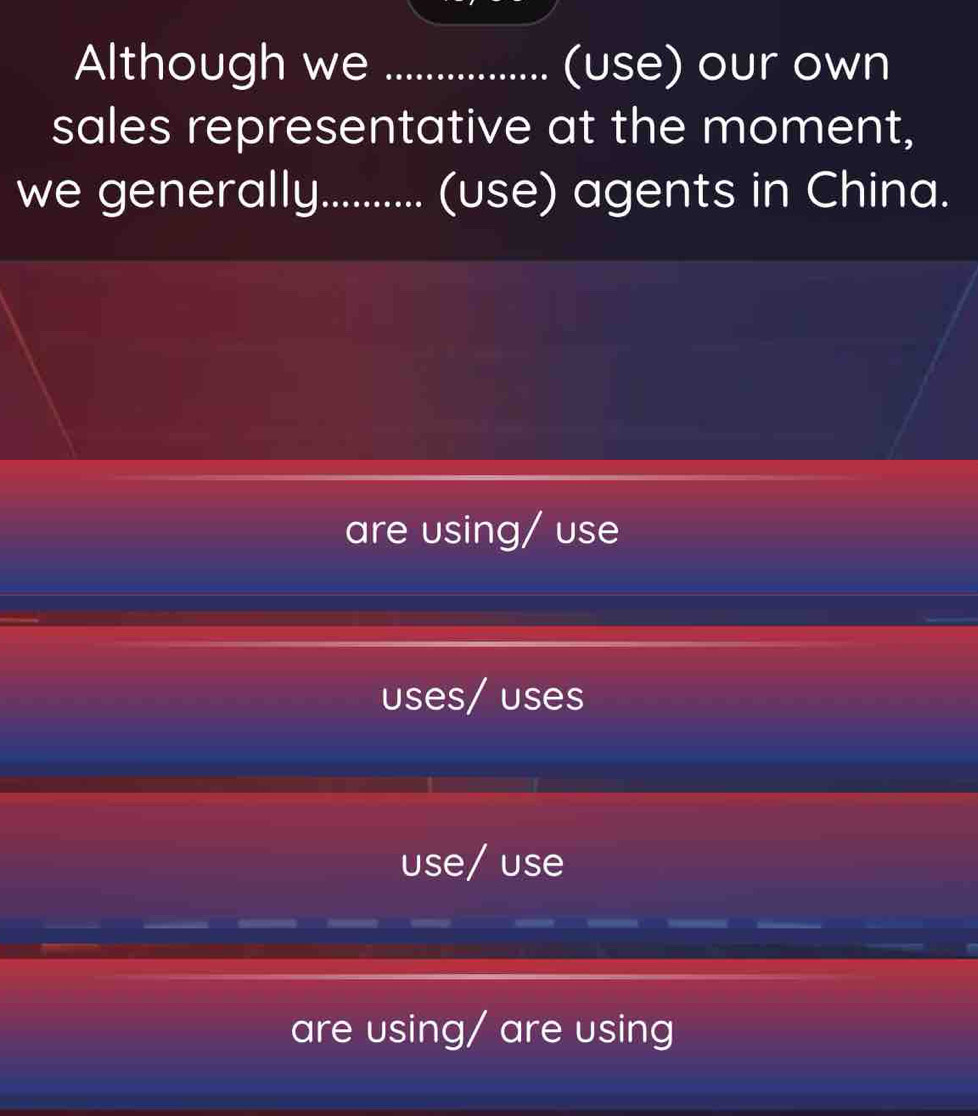 Although we _(use) our own
sales representative at the moment,
we generally.......... (use) agents in China.
are using/ use
uses/ uses
use/ use
are using/ are using