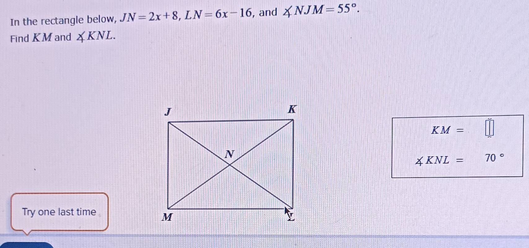 In the rectangle below, JN=2x+8, LN=6x-16 , and ∠ NJM=55°. 
Find KM and ∠ KNL.
KM=
∠ KNL= 70°
Try one last time