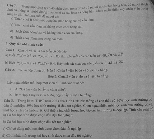 Trong một công ty có 40 nhân viên, trong đó có 19 người thích chơi bóng bàn, 20 người thích
chơi cầu lồng, 8 người không thích chơi cả cầu lông và bóng bàn. Chọn ngẫu nhiên một nhân viên trong
công ty đó. Tính xác suất đề người đó:
a) Thích chơi ít nhất một trong hai môn bóng bàn và cầu lông
b) Thích chơi cầu lông và không thích chơi bóng bản.
c) Thích chơi bóng bàn và không thích chơi cầu lông.
d) Thích chơị đủng một trong hai môn.
2. Quy tắc nhân xác suất:
Câu 1. Cho A và B là hai biến cố độc lập.
a) Biết P(A)=0,3 và P(B)=0,7. Hãy tính xác suất của các biến cố AB, overline AB và overline AB.
b) Biết P(A)=0,8 và P(AB)=0,4 Hãy tính xác suất của các biến cố B,overline AB và overline AB.
Câu 2. Có hai hộp đựng bi: Hộp 1: Chứa 3 viên bí đó và 5 viên bỉ trắng.
Hộp 2: Chứa 2 viên bì đỏ và 3 viên bị trắng.
Lầy ngẫu nhiên mỗi hộp một viên bi. Tính xác suất đề:
a. A: “Cả hai viên bi lấy ra cùng màu”.
b. B: “ Hộp 1 lấy ra viên bi đỏ, hộp 2 lấy ra viên bi trắng”.
Câu 3. Trong kỉ thi THPT năm 2023 của Tỉnh Đăk lăk: thống kê cho thấy có 96% học sinh trường A
đậu tốt nghiệp; 89% học sinh trường B đậu tốt nghiệp. Chọn ngẫu nhiên một học sinh của trường Á và
một học sinh của trường B. Giả thiết rằng chất lượng học tập của hai trường là độc lập. Tính xác suất đế:
a) Cả hai học sinh được chọn đều đậu tốt nghiệp;
b) Cả hai học sinh được chọn đều rớt tốt nghiệp;
c) Chỉ có đúng một học sinh được chọn đậu tốt nghiệp
d) Có ít nhất một trong hai học sinh được chọn đậu tốt nghiệp.