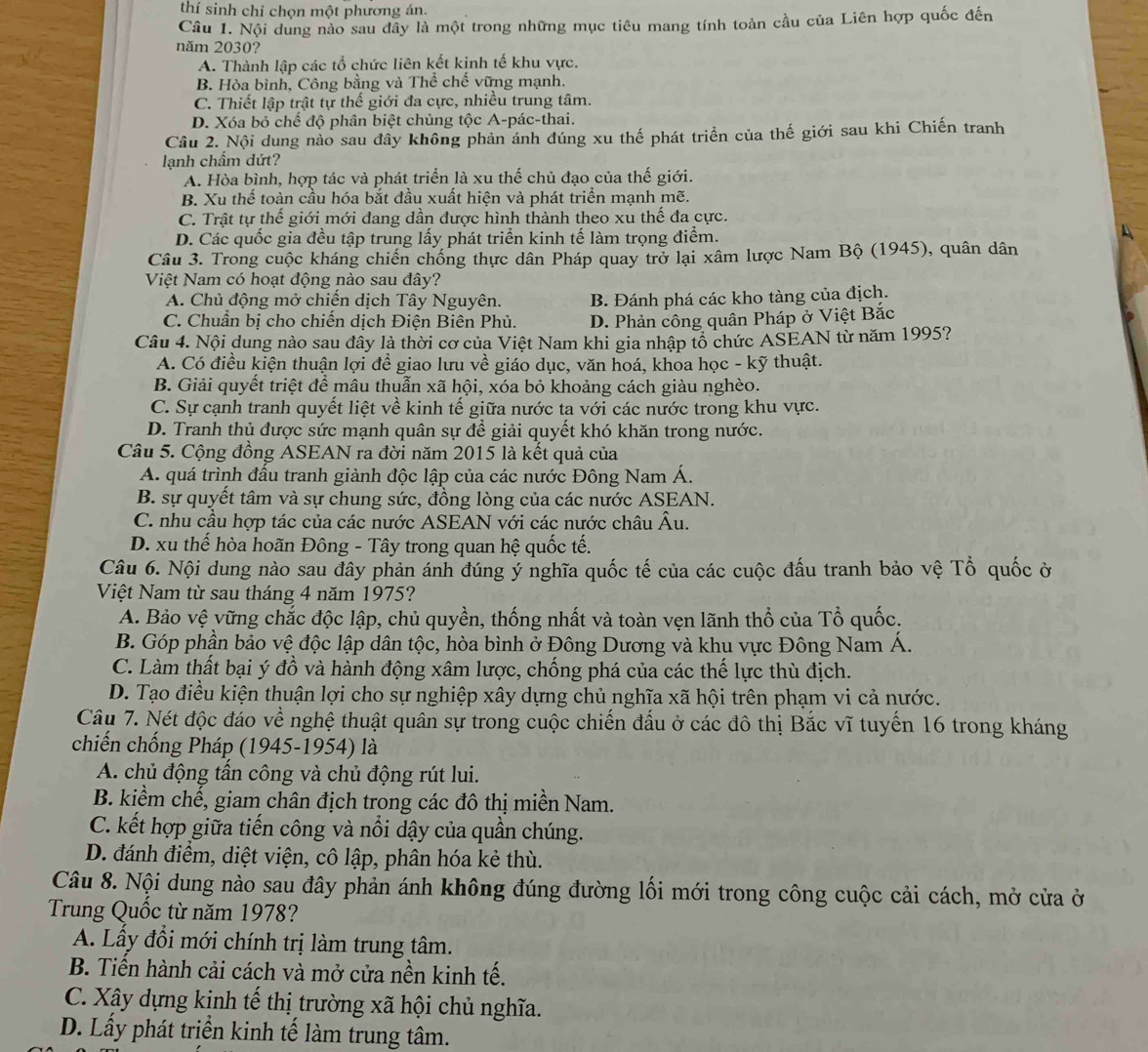 thí sinh chỉ chọn một phương án.
Câu 1. Nội dung nào sau đầy là một trong những mục tiêu mang tính toàn cầu của Liên hợp quốc đến
năm 2030?
A. Thành lập các tổ chức liên kết kịnh tế khu vực.
B. Hòa bình, Công bằng và Thể chế vững mạnh.
C. Thiết lập trật tự thế giới đa cực, nhiều trung tâm.
D. Xóa bỏ chể độ phân biệt chủng tộc A-pác-thai.
Câu 2. Nội dung nào sau đây không phản ánh đúng xu thế phát triển của thế giới sau khi Chiến tranh
lạnh chẩm dứt?
A. Hòa bình, hợp tác và phát triển là xu thế chủ đạo của thế giới.
B. Xu thể toàn cầu hóa bắt đầu xuất hiện và phát triển mạnh mẽ.
C. Trật tự thế giới mới đang dần được hình thành theo xu thế đa cực.
D. Các quốc gia đều tập trung lấy phát triển kinh tế làm trọng điểm.
Câu 3. Trong cuộc kháng chiến chống thực dân Pháp quay trở lại xâm lược Nam Bộ (1945), quân dân
Việt Nam có hoạt động nào sau đây?
A. Chủ động mở chiến dịch Tây Nguyên. B. Đánh phá các kho tàng của địch.
C. Chuẩn bị cho chiến dịch Điện Biên Phủ. D. Phản công quân Pháp ở Việt Bắc
Câu 4. Nội dung nào sau đây là thời cơ của Việt Nam khi gia nhập tổ chức ASEAN từ năm 1995?
A. Có điều kiện thuận lợi để giao lưu về giáo dục, văn hoá, khoa học - kỹ thuật.
B. Giải quyết triệt để mâu thuẫn xã hội, xóa bỏ khoảng cách giàu nghèo.
C. Sự cạnh tranh quyết liệt về kinh tế giữa nước ta với các nước trong khu vực.
D. Tranh thủ được sức mạnh quân sự để giải quyết khó khăn trong nước.
Câu 5. Cộng đồng ASEAN ra đời năm 2015 là kết quả của
A. quá trình đấu tranh giành độc lập của các nước Đông Nam Á.
B. sự quyết tâm và sự chung sức, đồng lòng của các nước ASEAN.
C. nhu cầu hợp tác của các nước ASEAN với các nước châu Âu.
D. xu thể hòa hoãn Đông - Tây trong quan hệ quốc tế.
Câu 6. Nội dung nào sau đây phản ánh đúng ý nghĩa quốc tế của các cuộc đấu tranh bảo vệ Tổ quốc ở
Việt Nam từ sau tháng 4 năm 1975?
A. Bảo vệ vững chắc độc lập, chủ quyền, thống nhất và toàn vẹn lãnh thổ của Tổ quốc.
B. Góp phần bảo vệ độc lập dân tộc, hòa bình ở Đông Dương và khu vực Đông Nam Á.
C. Làm thất bại ý đồ và hành động xâm lược, chống phá của các thế lực thù địch.
D. Tạo điều kiện thuận lợi cho sự nghiệp xây dựng chủ nghĩa xã hội trên phạm vi cả nước.
Câu 7. Nét độc đáo về nghệ thuật quân sự trong cuộc chiến đấu ở các đô thị Bắc vĩ tuyến 16 trong kháng
chiến chống Pháp (1945-1954) là
A. chủ động tấn công và chủ động rút lui.
B. kiểm chế, giam chân địch trong các đô thị miền Nam.
C. kết hợp giữa tiến công và nổi dậy của quần chúng.
D. đánh điểm, diệt viện, cô lập, phân hóa kẻ thù.
Câu 8. Nội dung nào sau đây phản ánh không đúng đường lối mới trong công cuộc cải cách, mở cửa ở
Trung Quốc từ năm 1978?
A. Lầy đổi mới chính trị làm trung tâm.
B. Tiến hành cải cách và mở cửa nền kinh tế.
C. Xây dựng kinh tế thị trường xã hội chủ nghĩa.
D. Lấy phát triển kinh tế làm trung tâm.