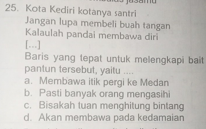 Kota Kediri kotanya santri
Jangan lupa membeli buah tangan
Kalaulah pandai membawa diri
[...]
Baris yang tepat untuk melengkapi bait
pantun tersebut, yaitu ....
a. Membawa itik pergi ke Medan
b. Pasti banyak orang mengasihi
c. Bisakah tuan menghitung bintang
d. Akan membawa pada kedamaian