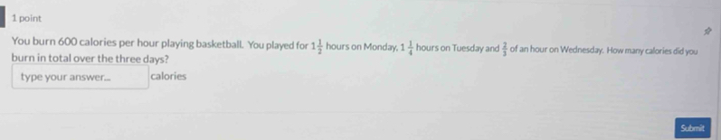 You burn 600 calories per hour playing basketball. You played for 1 1/2  hours on Monday. 1 1/4  hours on Tuesday and  2/3  of an hour on Wednesday. How many calories did you 
burn in total over the three days? 
type your answer... calories 
Submit