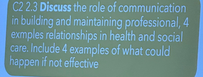 C2 2.3 Discuss the role of communication 
in building and maintaining professional, 4
exmples relationships in health and social 
care. Include 4 examples of what could 
happen if not effective