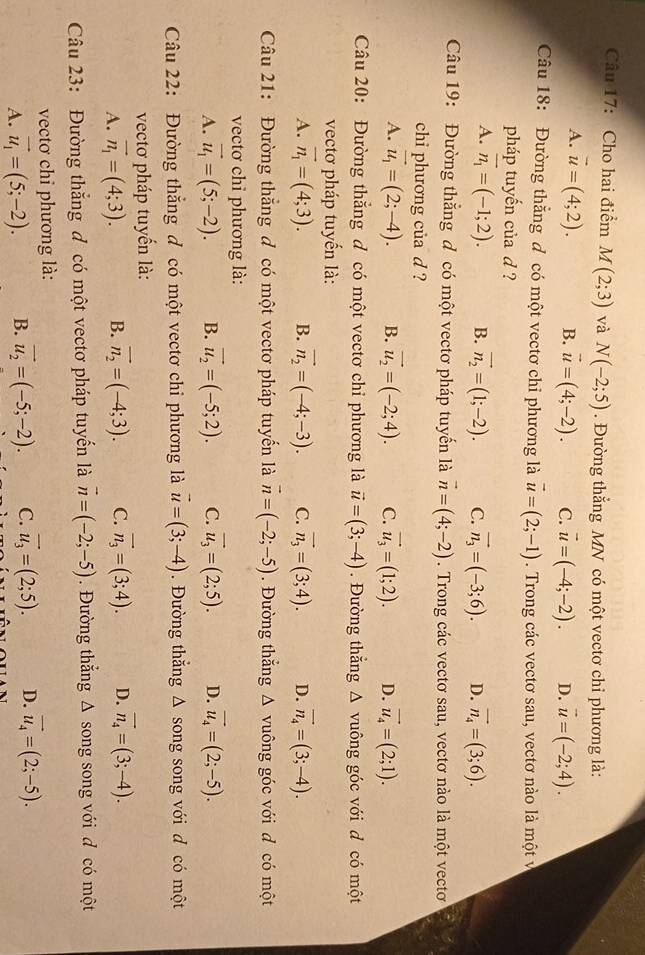 Cho hai điểm M(2;3) và N(-2;5). Đường thẳng MN có một vectơ chỉ phương là:
A. vector u=(4;2). B. vector u=(4;-2). C. vector u=(-4;-2). D. vector u=(-2;4).
Câu 18: Đường thắng đ có một vectơ chi phương là vector u=(2;-1). Trong các vectơ sau, vectơ nào là một v
pháp tuyến của d ?
A. overline n_1=(-1;2). B. vector n_2=(1;-2). C. vector n_3=(-3;6). D. vector n_4=(3;6).
Câu 19: Đường thắng đ có một vectơ pháp tuyến là vector n=(4;-2). Trong các vectơ sau, vectơ nào là một vectơ
chi phương của d ?
A. vector u_1=(2;-4). B. vector u_2=(-2;4). C. vector u_3=(1;2). D. vector u_4=(2;1).
Câu 20: Đường thẳng đ có một vectơ chỉ phương là vector u=(3;-4). Đường thắng △ vuông góc với d có một
vectơ pháp tuyến là:
A. vector n_1=(4;3). B. vector n_2=(-4;-3). C. vector n_3=(3;4). D. vector n_4=(3;-4).
Câu 21: Đường thăng đ có một vectơ pháp tuyển là vector n=(-2;-5). Đường thắng △ vuông góc với d có một
vectơ chỉ phương là:
A. vector u_1=(5;-2). B. vector u_2=(-5;2). C. vector u_3=(2;5). D. vector u_4=(2;-5).
Câu 22: Đường thắng đ có một vectơ chỉ phương là vector u=(3;-4). Đường thắng ; Δ song song với d có một
vectơ pháp tuyển là:
A. vector n_1=(4;3). B. vector n_2=(-4;3). C. vector n_3=(3;4). D. vector n_4=(3;-4).
Câu 23: Đường thắng đ có một vectơ pháp tuyển là vector n=(-2;-5). Đường thắng △ song song với d có một
vectơ chỉ phương là:
A. vector u_1=(5;-2). B. vector u_2=(-5;-2). C. vector u_3=(2;5). D. vector u_4=(2;-5).