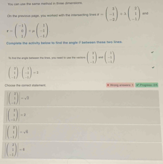 You can use the same method in three dimensions.
On the previous page, you worked with the intersecting lines r=beginpmatrix 3 -1 -2endpmatrix +lambda beginpmatrix 2 1 -1endpmatrix and
r=beginpmatrix -1 0 1endpmatrix +mu beginpmatrix 1 -1 -1endpmatrix. 
Complete the activity below to find the angle θ between these two lines.
To find the angle between the lines, you need to use the vectors beginpmatrix 2 1 -1endpmatrix and beginpmatrix 1 -1 -1endpmatrix
beginpmatrix 2 1 -1endpmatrix · beginpmatrix 1 -1 -1endpmatrix =2
Choose the correct statement. × Wrong answers: 1 Progress: 2/5
|beginpmatrix 2 1 -1endpmatrix |=sqrt(2)
|beginpmatrix 2 1 -1endpmatrix |=2
|beginpmatrix 2 1 -1endpmatrix |=sqrt(6)
|beginpmatrix 2 1 -1endpmatrix |=6