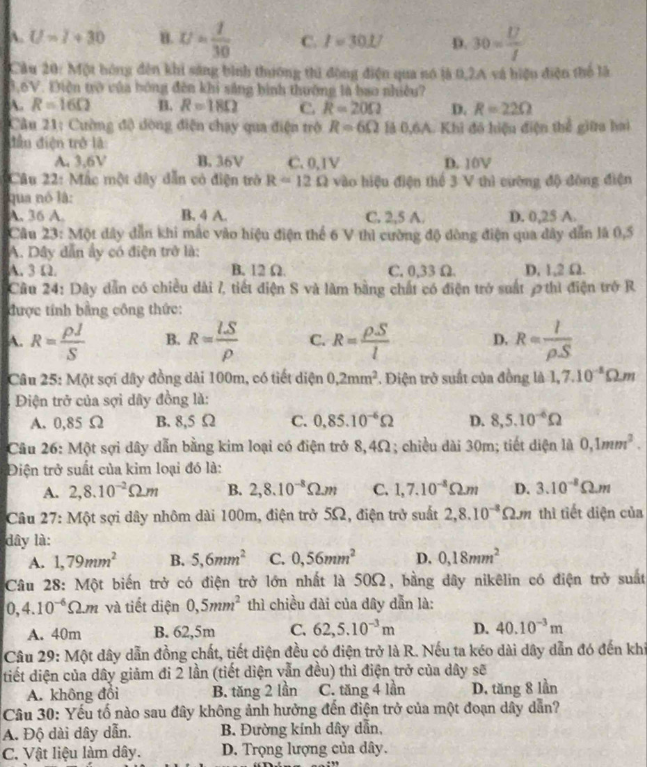 A. U=I+30 B. U= 1/30  C. I=30.1 D. 30= U/I 
Cầu 20: Một hóng đến khi sáng bình thướng thì động điện qua nó là 0,2A và hiệu điện thể là
3,6V. Điện trò của bóng đến khi sắng bình thường là bao nhiều?
A. R=16Omega B. R=18Omega C. R=20Omega D. R=22Omega
Câu 21: Cường độ dòng điện chạy qua điện trở R=6Omega là 0,6A. Khi đó hiệu điện thể giữa hai
đầu điện trở là
A. 3,6V B. 36V C. 0,1V D. 10V
Câu 22: Mắc một đây dẫn có điện trở R=12Omega vào hiệu điện thể 3 V thì cường độ đông điện
qua nó là:
A. 36 A. B. 4 A. C. 2,5 A. D. 0,25 A.
Câu 23: Một đây dẫn khi mắc vào hiệu điện thể 6 V thì cường độ dòng điện qua đây dẫn là 0,5
A. Dây dẫn ấy có điện trở là:
A. 3Ω. B. 12 Ω. C. 0,33 Ω. D, 1,2 Ω.
Câu 24: Dây dẫn có chiều dài 7, tiết điện S và làm bằng chất có điện trở suất 2 thì điện trở R
được tính bằng công thức:
A. R= rho J/S  B. R= lS/rho   C. R= rho S/l  D. R= I/rho S 
Câu 25: Một sợi dây đồng dài 100m, có tiết diện 0,2mm^2. Điện trở suất của đồng là 1,7.10^(-1)Omega .m
Điện trở của sợi dây đồng là:
A. 0,85 Ω B. 8,5 Ω C. 0,85.10^(-6)Omega D. 8,5.10^(-6)Omega
Câu 26: Một sợi dây dẫn bằng kim loại có điện trở 8,4Ω; chiều dài 30m; tiết diện là 0,1mm^2.
Điện trở suất của kim loại đó là:
A. 2,8.10^(-2)Omega .m B. 2,8.10^(-8)Omega .m C. 1,7.10^(-8)Omega .m D. 3.10^(-8)Omega .m
Câu 27: Một sợi dây nhôm dài 100m, điện trở 5Ω, điện trở suất 2,8.10^(-8)Omega .m thì tiết diện của
dây là:
A. 1,79mm^2 B. 5,6mm^2 C. 0,56mm^2 D. 0,18mm^2
Câu 28: Một biến trở có điện trở lớn nhất là 50Ω, bằng dây nikêlin có điện trở suất
0,4.10^(-6)Omega .m và tiết điện 0,5mm^2 thì chiều đài của dây dẫn là:
A. 40m B. 62,5m C. 62,5.10^(-3)m D. 40.10^(-3)m
Câu 29: Một dây dẫn đồng chất, tiết diện đều có điện trở là R. Nếu ta kéo dài dây dẫn đó đến khi
tiết diện của dây giảm đi 2 lần (tiết diện vẫn đều) thì điện trở của dây sẽ
A. không đổi B. tăng 2 lần C. tăng 4 lần D. tăng 8 lần
Câu 30: Yếu tố nào sau đây không ảnh hưởng đến điện trở của một đoạn dây dẫn?
A. Độ dài dây dẫn. B. Đường kính dây dẫn,
C. Vật liệu làm dây. D. Trọng lượng của dây.