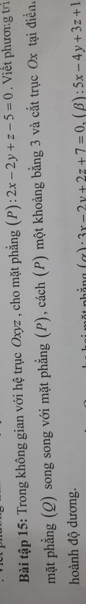 Bài tập 15: Trong không gian với hệ trục Oxyz , cho mặt phẳng (P) : 2x-2y+z-5=0. Viết phương trì
mặt phẳng (Q) song song với mặt phẳng (P), cách (P) một khoảng bằng 3 và cắt trục Ox tại điển.
hoành độ dương.
)· 3x-2y+2z+7=0.(beta ):5x-4y+3z+1