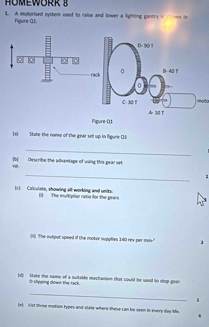 HOMEWORK 8 
1. A motorised system used to raise and lower a lighting gantry is shown in 
Figure Q1. 
moto 
(a) State the name of the gear set up in figure Q1 
_ 
(b) Describe the advantage of using this gear set 
up. 
_ 
1 
(c) Calculate, showing all working and units: 
(i) The multiplier ratio for the gears 
(ii) The output speed if the motor supplies 140 rev per min-' 3 
(d) State the name of a suitable mechanism that could be used to stop gear 
D slipping down the rack. 
_ 
1 
(e) List three motion types and state where these can be seen in every day life. 
6