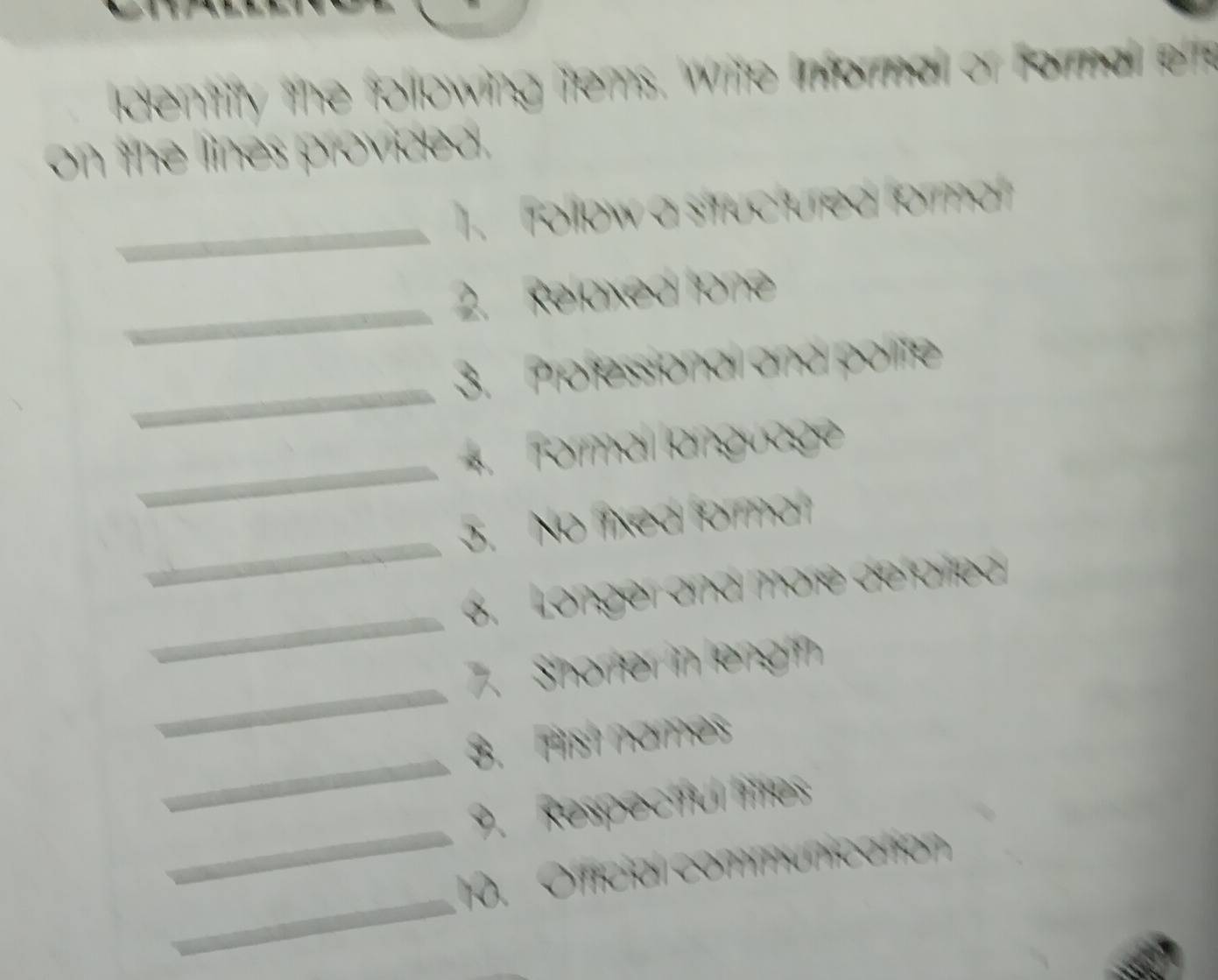 dentity the following tems. Write informall or formal ef 
on the lines provideal. 
_ 
. Tollow a situctured formal 
_ 
2. Reoxed Ione 
_ 
3. Professional and polite 
_ 
* Formal langüage 
_ 
. No fed famar 
_ 
6. Longer and märe defarlea 
_ 
7. Shorfer in lengin 
_ 
3. Fist names 
_ 
9. Respectful littes 
_ 
0. Official communication