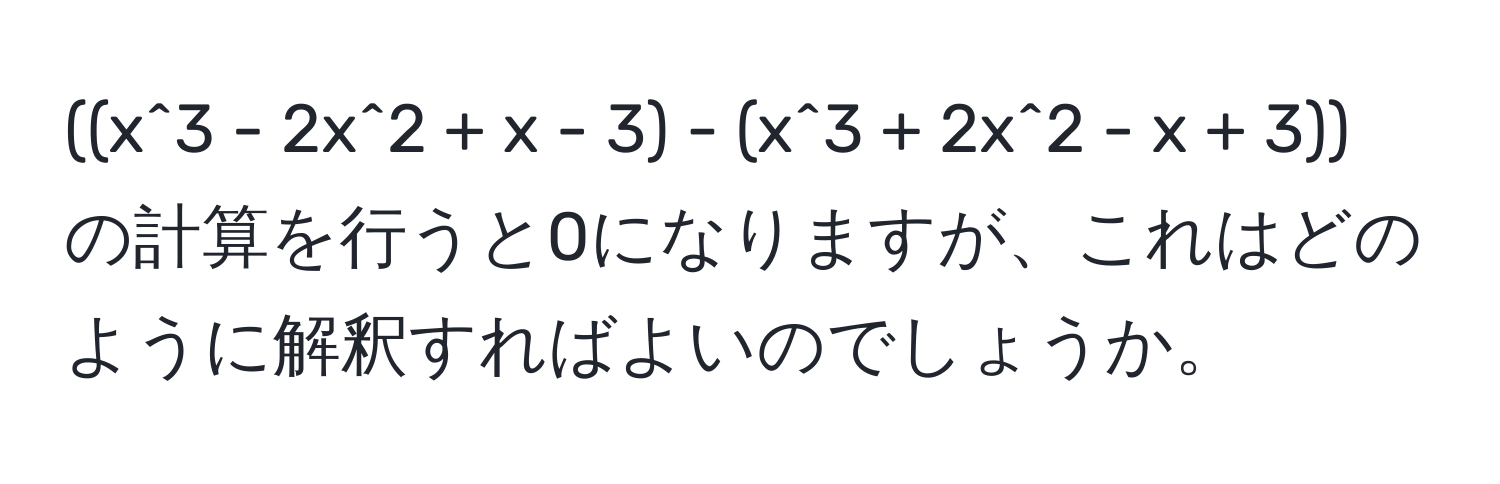 ((x^3 - 2x^2 + x - 3) - (x^3 + 2x^2 - x + 3)) の計算を行うと0になりますが、これはどのように解釈すればよいのでしょうか。