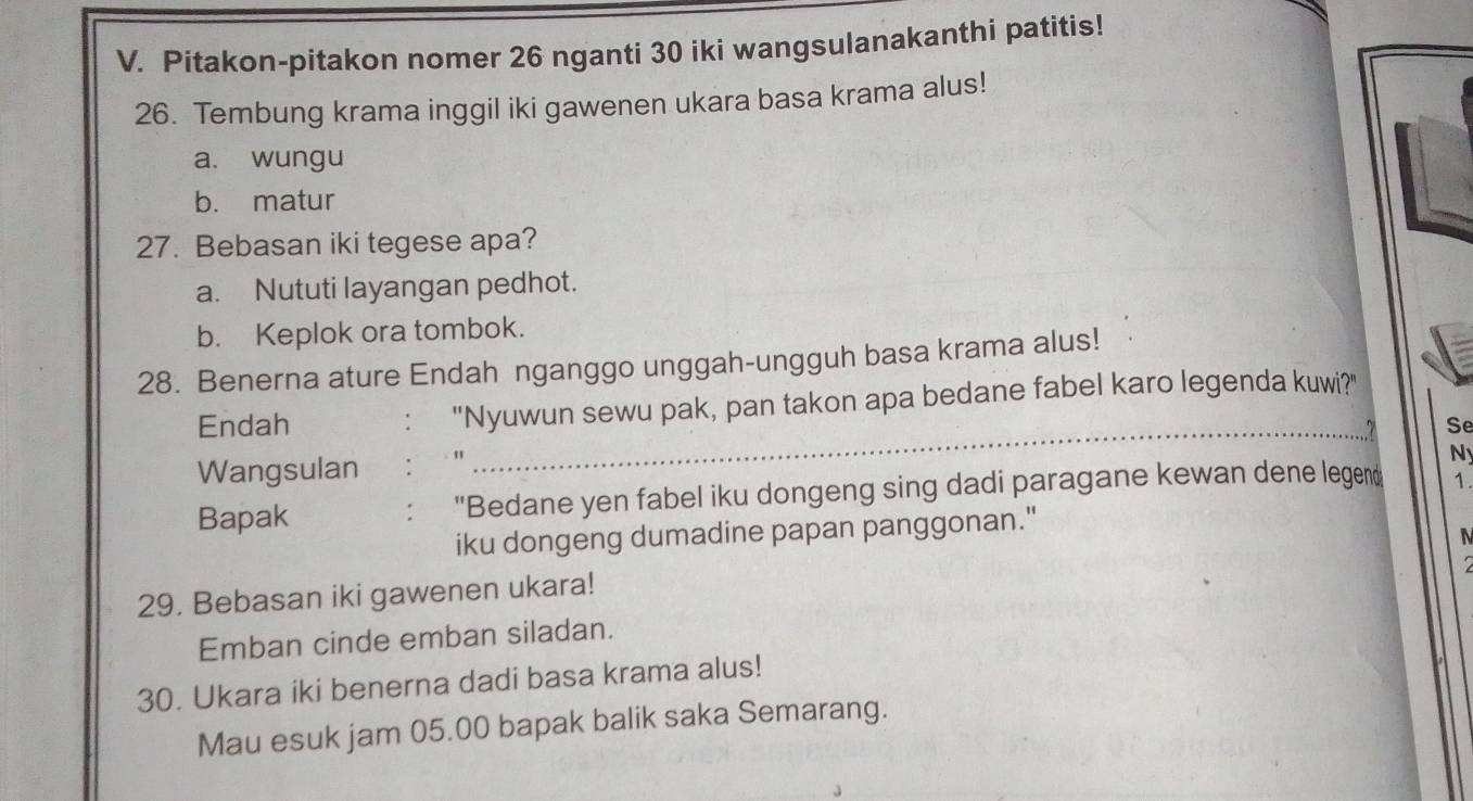 Pitakon-pitakon nomer 26 nganti 30 iki wangsulanakanthi patitis!
26. Tembung krama inggil iki gawenen ukara basa krama alus!
a. wungu
b. matur
27. Bebasan iki tegese apa?
a. Nututi layangan pedhot.
b. Keplok ora tombok.
28. Benerna ature Endah nganggo unggah-ungguh basa krama alus!
_
Endah : "Nyuwun sewu pak, pan takon apa bedane fabel karo legenda kuwi?"
Se
Wangsulan : "
N
Bapak "Bedane yen fabel iku dongeng sing dadi paragane kewan dene legen 1.
:
iku dongeng dumadine papan panggonan."
29. Bebasan iki gawenen ukara!
Emban cinde emban siladan.
30. Ukara iki benerna dadi basa krama alus!
Mau esuk jam 05.00 bapak balik saka Semarang.