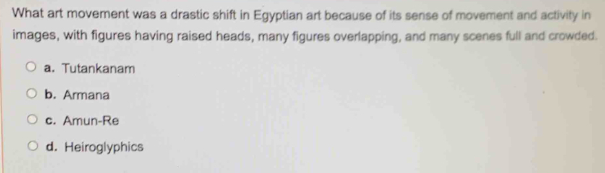 What art movement was a drastic shift in Egyptian art because of its sense of movement and activity in
images, with figures having raised heads, many figures overlapping, and many scenes full and crowded.
a. Tutankanam
b. Armana
c. Amun-Re
d. Heiroglyphics