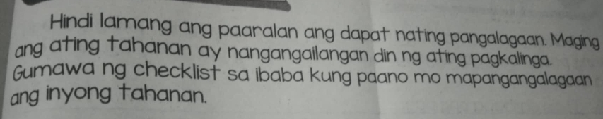 Hindi lamang ang paaralan ang dapat nating pangalagaan. Maging 
ang ating tahanan ay nangangailangan din ng ating pagkalinga. 
Gumawa ng checklist sa ibaba kung paano mo mapangangalagaan 
ang inyong tahanan.