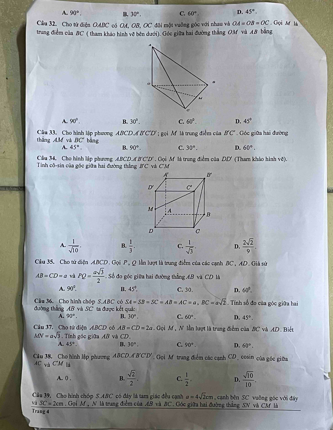 A. 90°. B. 30°. C. 60°.
D. 45°.
Câu 32. Cho tứ diện OABC có OA, OB, OC đôi một vuông góc y  với nhau và 30 OA=OB=OC. Gọi M là
trung điểm của BC ( tham khảo hình vẽ bên dưới). Góc giữa hai đường thẳng OM và AB bằng
A. 90^0. B. 30^0. C. 60°. D. 45°
Câu 33. Cho hình lập phương ABCD.A' B'C 'D ọi M là trung điểm của B'C' Góc giữa hai đường
thẳng AM và BC' bằng
A. 45°. B. 90°. C. 30°. D. 60°.
Câu 34. Cho hình lập phương ABCD. B'C'D'.  Gọi M là trung điểm của DD' (Tham khảo hình vẽ).
Tính cô-sin của góc giữa hai đường thẳng B'C và C'M
A.  1/sqrt(10) .  1/3 .  1/sqrt(3) .  2sqrt(2)/9 .
B.
C.
D.
Câu 35. Cho tứ diện ABCD. Gọi P, Q lần lượt là trung điểm của các cạnh BC, AD. Giả sử
AB=CD=a và PQ= asqrt(3)/2 . Số đo góc giữa hai đường thẳng AB và CD là
A. 90^0. B. 45°. C. 30. D. 60^0.
Câu 36. Cho hình chóp S.ABC có SA=SB=SC=AB=AC=a,BC=asqrt(2) Tính số đo của góc giữa hai
đường thẳng AB và SC ta được kết quả:
A. 90°. B. 30°. C. 60°. D. 45°.
Câu 37. Cho tứ diện ABCD có AB=CD=2a. Gọi M, N lần lượt là trung điểm của BC và AD. Biết
MN=asqrt(3).  Tính góc giữa AB và CD.
A. 45°. B. 30°. C. 90°. D. 60°.
Câu 38. Cho hình lập phương ABCD. A'B'C'D'.  Gọi M trung điểm các cạnh CD, cosin của góc giữa
AC và C'M là
A. 0 . B.  sqrt(2)/2 . C.  1/2 . D.  sqrt(10)/10 .
Câu 39. Cho hình chóp S.ABC có đáy là tam giác đều cạnh a=4sqrt(2)cm , cạnh bên SC vuông góc với đáy
và SC=2cm. Gọi M , N là trung điểm của AB và BC . Góc giữa hai đường thẳng SN và CM là
Trang 4