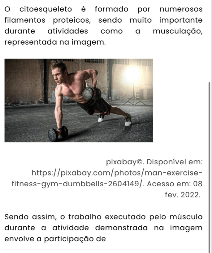 citoesqueleto é formado por numerosos 
filamentos proteicos, sendo muito importante 
durante atividades como a musculação, 
representada na imagem. 
pixabay©. Disponível em: 
https://pixabay.com/photos/man-exercise- 
fitness-gym-dumbbells-2604149/. Acesso em: 08 
fev. 2022. 
Sendo assim, o trabalho executado pelo músculo 
durante a atividade demonstrada na imagem . 
envolve a participação de