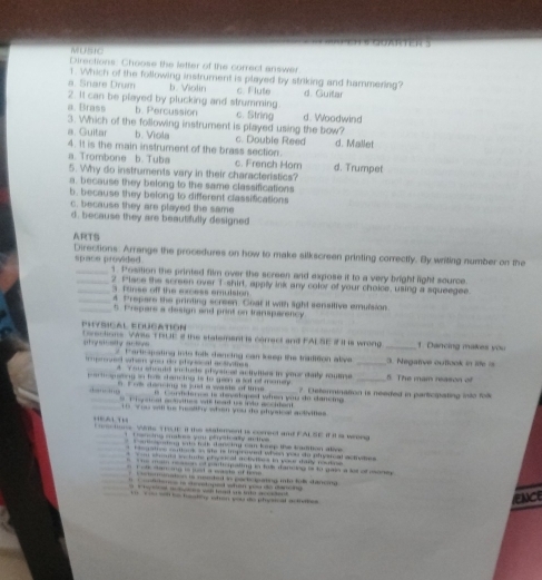 MUSIC
Directions: Choose the letter of the correct answer
1. Which of the following instrument is played by striking and hammering?
a. Snare Drum b. Violin c Flute
2. It can be played by plucking and strumming. d. Guitar
a Brass b. Percussion c. String d. Woodwind
3. Which of the following instrument is played using the bow?
a. Guitar b. Viola c. Double Reed d. Mallet
4. It is the main instrument of the brass section.
a Trombone b. Tuba c. French Hom d. Trumpet
5. Why do instruments vary in their characteristics?
a. because they belong to the same classifications
b. because they belong to different classifications
c. because they are played the same
d. because they are beautifully designed
ARTS Directions: Arrange the procedures on how to make silkscreen printing correctly. By writing number on the
space provided 1. Position the printed film over the screen and expose it to a very bright light source
_2. Place the screen over T-shirt, apply ink any color of your choice, using a squeegee.
3. funse off the srcess emulsion
_4 Prepare the printing screen. Coat it with light sensitive emulsion
_5. Prepars a design and print on tranaparency
Physical foucation t oections Ws TRUE I the statement is correct and FALSE # IHs wrong _1. Dancing makes you
phy scsity acsvs   Tharticspating into folk dancing can keep the tradition alve. _3. Negatve outiook in life is
e sters ge do etoccal aaate _5. The mam reason of
4 You should include abysiced activities in your daily raume 
a - g  aing in tos stanctng is to gein a sot of momey . 7 Determination is needed in participating into folk
F os dencing is susd a waste of time  i   Contdercs is devstoped when you do dancing 
C hosical acnites wl head ue indo accident 
ou will me hesitiy when you do ptyical ackitles 
A    onsctions. Wints TrouE It the sutement is correct and FALSE If It is wrees
ancing mates you pineically autivs .
t  a re sning sato tolk danidnd cam keep the tradtion aloe .
ganee ceoca as se is improved when you do phyrcal actyses
=== soana sectute phpsical actodies in vose daiy rosto
* mat reason of eartropating in fuls dancing of to gase a lot of mone 
F  th San o e is iot a waste of tme 
Cetomination is mended in poctciating into fulk danom 
teme is seetoped when you do dee    
t  t ed me tytoe wh head se tato ao stent 
wl  tting chan you de phy stod ac te   
ence