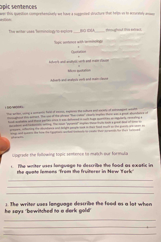 opic sentences
wer this question comprehensively we have a suggested structure that helps us to accurately answer 
estion:
The writer uses Terminology to explore _BIG IDEA _throughout this extract.
Topic sentence with terminology
+
Quotation
+
Adverb and analysis verb and main clause
+
Micro quotation
Adverb and analysis verb and main clause
I DO MODEL:
The writer, using a semantic field of excess, explores the culture and society of extravagant wealth
throughout this extract. The use of the phrase “five crates” clearly implies there was a great abundance of
food available and these parties since it was delivered in such huge quantities so regularly, revealing a
decadent and hedonistic setting. The noun “pyramid” implies these fruits took a great deal of time to
prepare, reflecting the abundance and delight people took in their food much so the guests are seen as
kings and queens like how the Egyptians worked tirelessly to create their pyramids for their beloved
pharaohs.
Upgrade the following topic sentence to match our formula
1. The writer uses language to describe the food as exotic in
the quote lemons ‘from the fruiterer in New York’
_
_
_
2. The writer uses language describe the food as a lot when
he says ‘bewitched to a dark gold’
_
_
_
