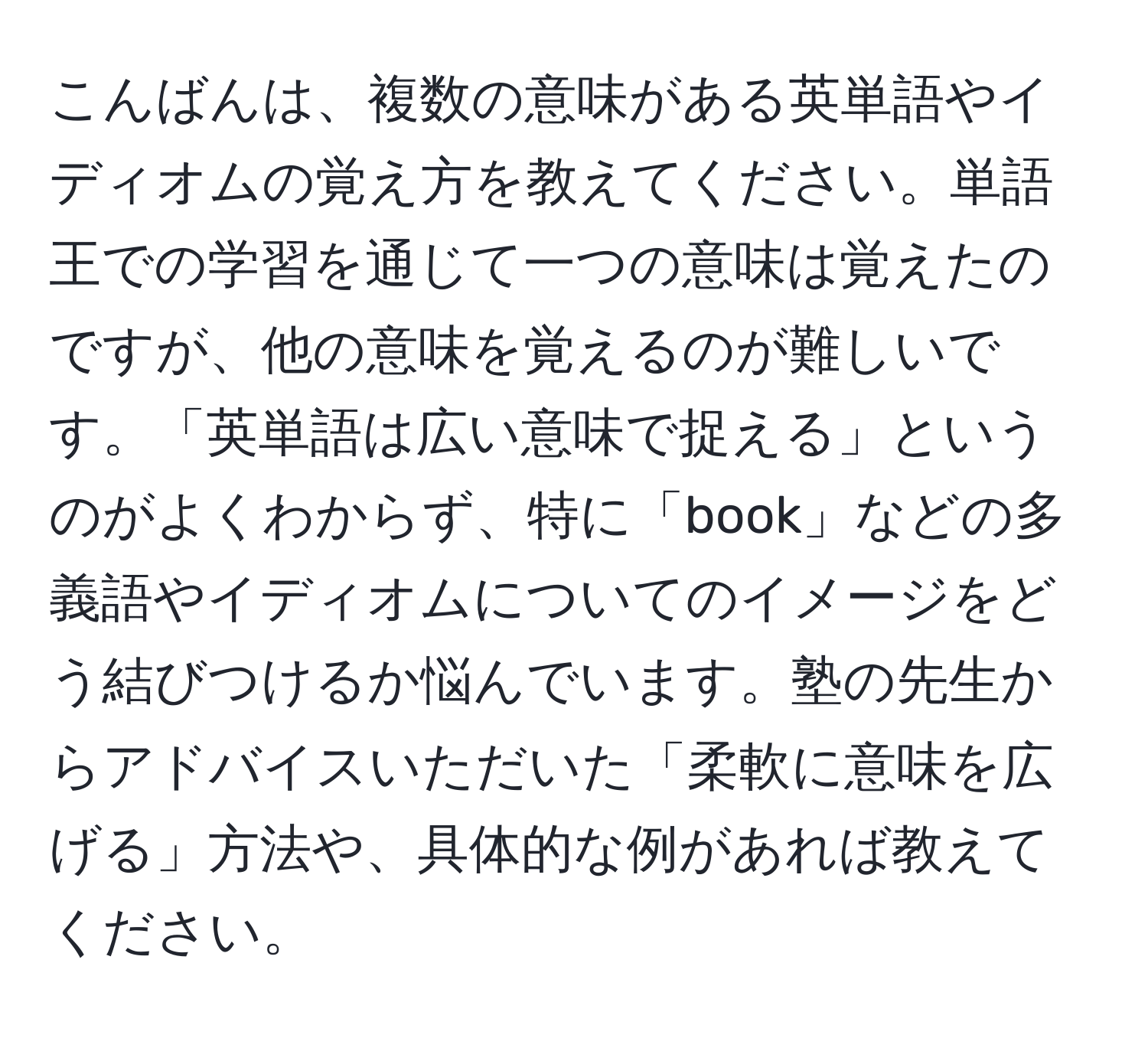 こんばんは、複数の意味がある英単語やイディオムの覚え方を教えてください。単語王での学習を通じて一つの意味は覚えたのですが、他の意味を覚えるのが難しいです。「英単語は広い意味で捉える」というのがよくわからず、特に「book」などの多義語やイディオムについてのイメージをどう結びつけるか悩んでいます。塾の先生からアドバイスいただいた「柔軟に意味を広げる」方法や、具体的な例があれば教えてください。