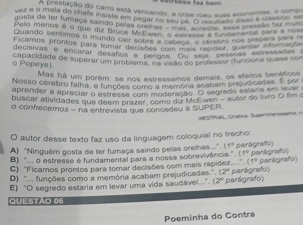 suesse faz bem
A prestação do carro está vencendo, a crise rosu suas economies, o comp
vez e o mala do chefe insiste em pegar no seu pé. O resultado disso é clássico, es
gosta de ter fumaça saindo pelas orelhas - mas, acredite, esse pressão faz mus
Pelo menos é o que diz Bruce McEwen, o estresse é fundamental para a nes
Quando sentimos o mundo cair sobre a cabeça, o cérebro nos prepara para r
Ficamos prontos para tomar decisões com mais rapidez, guardar informaçõs
decisivas e encarar desafios e perigos. Ou seja, pessoes estressadas t
capacidade de superar um problema, na visão do professor (funciona quase con
o Popeye).
Mas há um porém: se nos estressamos demais, os efeitos benéficos
Nosso cérebro falha, e funções como a memória acabam prejudicadas. É por 
aprender a apreciar o estresse com moderação. O segredo estaria em levar 
buscar atividades que deem prazer, como diz McEwen - autor do livro O fim o
o conhecemos - na entrevista que concedeu à SUPER.
WESTPHAL, Crístina Supernte essente 
O autor desse texto faz uso da linguagem coloquial no trecho:
A) “Ninguém gosta de ter fumaça saindo pelas orelhas...” 1° parágrafo)
B) “... o estresse é fundamental para a nossa sobrevivência” 1° parágrafo)
C) “Ficamos prontos para tomar decisões com mais rapídez ...” ( 1° parágrafo)
D) “... funções como a memória acabam prejudicadas.” ( 2° parágrafo)
E) “O segredo estaria em levar uma vida saudável...”. (2º parágrafo)
QUESTAO 06
Poeminha do Contra