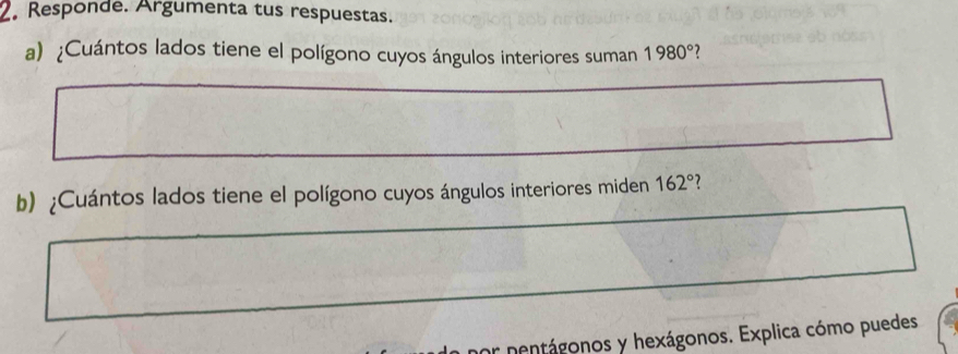 Responde. Argumenta tus respuestas. 
a) ¿Cuántos lados tiene el polígono cuyos ángulos interiores suman 1980° 7 
b) ¿Cuántos lados tiene el polígono cuyos ángulos interiores miden 162° 7 
or nentágonos y hexágonos. Explica cómo puedes