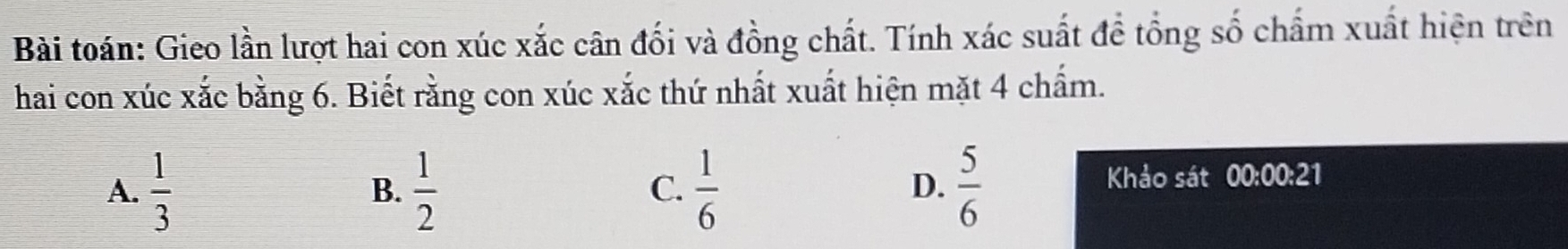 Bài toán: Gieo lần lượt hai con xúc xắc cân đối và đồng chất. Tính xác suất đề tổng số chấm xuất hiện trên
hai con xúc xắc bằng 6. Biết rằng con xúc xắc thứ nhất xuất hiện mặt 4 chấm.
A.  1/3   1/2   1/6   5/6 
B.
C.
D. Khảo sát 00:00:21