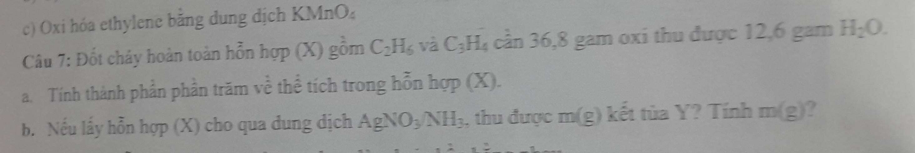 Oxi hóa ethylene bằng dung dịch KMnO₄
Câu 7: Đốt cháy hoàn toàn hỗn hợp (X) gồm C_2H_6 và C_3H_4 cần 36, 8 gam oxi thu được 12,6 gam H_2O. 
a. Tính thành phần phần trăm về thể tích trong hỗn hợp (X). 
b. Nếu lấy hỗn hợp (X) cho qua dung dịch AgNO_3NH_3 , thu được m(g) kết tùa Y? Tính m(g) ?