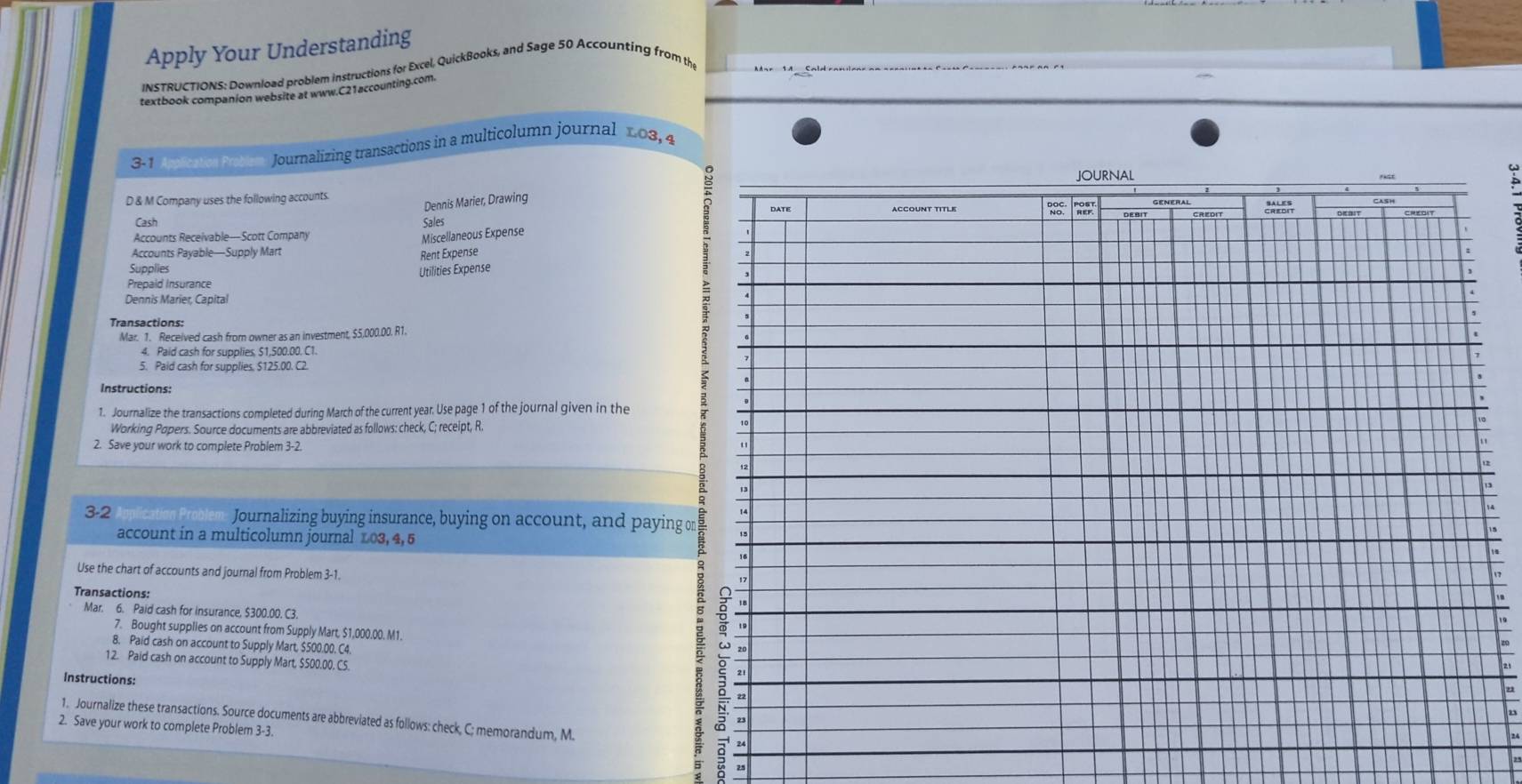 Apply Your Understanding 
INSTRUCTIONS: Download problem instructions for Excel, QuickBooks, and Sage 50 Accounting from the 
textbook companion website at www.C21accounting.com. 
3-1 Ascatel Pobam Journalizing transactions in a multicolumn journal 103, 4 
D & M Company uses the following accounts. 
Dennis Marier, Drawing 
Cash Sales 
Accounts Receivable—Scott Company 
Miscellaneous Expense 
Accounts Payable—Supply Mart Rent Expense 
Supplies 
Prepaid Insurance Utilities Expense 
Dennis Marier, Capital 
Transactions: 
Mar. 1. Received cash from owner as an investment, $5,000.00. R1. 
4. Paid cash for supplies. S1,500.00, C1. 
5. Paid cash for supplies. $125.00. C2 
Instructions: 
1. Journalize the transactions completed during March of the current year. Use page 1 of the journal given in the 
Working Popers. Source documents are abbreviated as follows: check, C; receipt, R. 
2. Save your work to complete Problem 3-2. 
3-2 Journalizing buying insurance, buying on account, and paying or 
account in a multicolumn journal 103, 4, 5
Use the chart of accounts and journal from Problem 3-1. 
Transactions: 
Mar. 6. Paid cash for insurance, $300.00. C3. 
7. Bought supplies on account from Supply Mart, $1,000.00. M1. 
8. Paid cash on account to Supply Mart, $500.00. C4. 
12. Paid cash on account to Supply Mart, $500.00, C5. 
Instructions: 
1. Journalize these transactions. Source documents are abbreviated as follows: check, C; memorandum, M. 
2. Save your work to complete Problem 3-3.