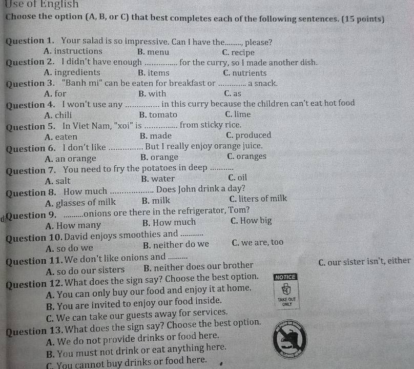 Use of English
Choose the option (A, B, or C) that best completes each of the following sentences. (15 points)
Question 1. Your salad is so impressive. Can I have the_ please?
A. instructions B. menu C. recipe
Question 2. I didn't have enough _for the curry, so I made another dish.
A. ingredients B. items C. nutrients
Question 3. "Banh mi" can be eaten for breakfast or _a snack.
A. for B. with C. as
Question 4. I won't use any _in this curry because the children can't eat hot food
A. chili B. tomato C. lime
Question 5. In Viet Nam, "xoi" is _from sticky rice.
A. eaten B. made C. produced
Question 6. l don't like _But I really enjoy orange juice.
A. an orange B. orange C. oranges
Question 7. You need to fry the potatoes in deep_
A. salt B. water C. oil
Question 8. How much _Does John drink a day?
A. glasses of milk B. milk C. liters of milk
d Question 9. _onions ore there in the refrigerator, Tom?
A. How many B. How much C. How big
Question 10. David enjoys smoothies and_
A. so do we B. neither do we C. we are, too
Question 11. We don't like onions and_
A. so do our sisters B. neither does our brother C. our sister isn't, either
Question 12. What does the sign say? Choose the best option. NOTICE
A. You can only buy our food and enjoy it at home.
B. You are invited to enjoy our food inside. TAKE OUT ONLY
C. We can take our guests away for services.
Question 13. What does the sign say? Choose the best option.
A. We do not provide drinks or food here.
B. You must not drink or eat anything here.
C. You cannot buy drinks or food here.