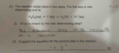 The reaction takes place in two steps. The first step is rate 
detarmining and is.
H_2O_2(aq)+I^-(aq)to H_2O(l)+IO^-(aq)
(1) What is meant by the rate determining step? 
_ 
(ii) Suggest the equation for the second step in the reaction. 
_2