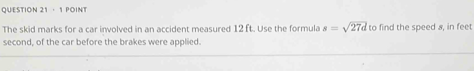 · 1 POINT 
The skid marks for a car involved in an accident measured 12 ft. Use the formula s=sqrt(27d) to find the speed 8, in feet
second, of the car before the brakes were applied.