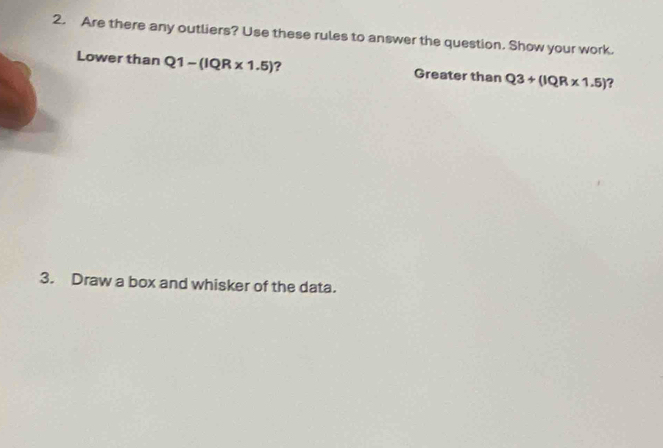 Are there any outliers? Use these rules to answer the question. Show your work. 
Lower than Q1-(IQR* 1.5) ? Greater than Q3+(IQR* 1.5)
3. Draw a box and whisker of the data.