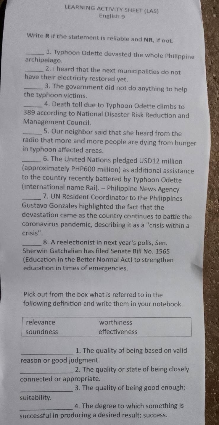 LEARNING ACTIVITY SHEET (LAS) 
English 9 
Write R if the statement is reliable and NR, if not. 
_1. Typhoon Odette devasted the whole Philippine 
archipelago. 
_2. I heard that the next municipalities do not 
have their electricity restored yet. 
_3. The government did not do anything to help 
the typhoon victims. 
_4. Death toll due to Typhoon Odette climbs to
389 according to National Disaster Risk Reduction and 
Management Council. 
_5. Our neighbor said that she heard from the 
radio that more and more people are dying from hunger 
in typhoon affected areas. 
_6. The United Nations pledged USD12 million
(approximately PHP600 million) as additional assistance 
to the country recently battered by Typhoon Odette 
(international name Rai). - Philippine News Agency 
_7. UN Resident Coordinator to the Philippines 
Gustavo Gonzales highlighted the fact that the 
devastation came as the country continues to battle the 
coronavirus pandemic, describing it as a "crisis within a 
crisis". 
_8. A reelectionist in next year’s polls, Sen. 
Sherwin Gatchalian has filed Senate Bill No. 1565
(Education in the Better Normal Act) to strengthen 
education in times of emergencies. 
Pick out from the box what is referred to in the 
following definition and write them in your notebook. 
relevance worthiness 
soundness effectiveness 
_1. The quality of being based on valid 
reason or good judgment. 
_2. The quality or state of being closely 
connected or appropriate. 
_3. The quality of being good enough; 
suitability. 
_4. The degree to which something is 
successful in producing a desired result; success.