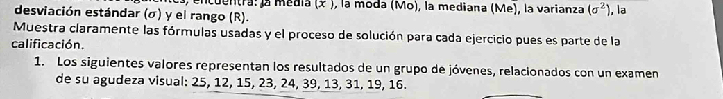 a, encuentra: la media (x ), la moda (Mo), la mediana (Me), la varianza (sigma^2)
desviación estándar (σ) y el rango (R). , la 
Muestra claramente las fórmulas usadas y el proceso de solución para cada ejercicio pues es parte de la 
calificación. 
1. Los siguientes valores representan los resultados de un grupo de jóvenes, relacionados con un examen 
de su agudeza visual: 25, 12, 15, 23, 24, 39, 13, 31, 19, 16.