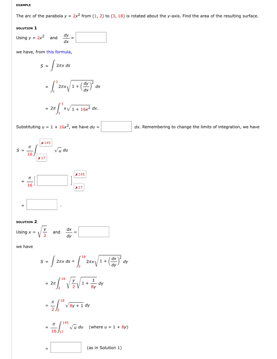 EXAMPLE 
The arc of the parabola y=2x^2 from (1,2) to (3,18) is rotated about the y-axis. Find the area of the resulting surface. 
SOLUTION 1 
Using y=2x^2 and  dy/dx =□
we have, from this formula,
S=∈t 2π xds
=∈t _1^(32π xsqrt(1+(frac dy)dx))^2dx
=2π ∈t _1^(3xsqrt(1+16x^2))dx. 
Substituting u=1+16x^2 , we have du=□ dx. Remembering to change the limits of integration, we have 
× 145
S= π /16  sqrt(u)du
x 17
= π /16 [□ ]
× 17
=□. 
SOLUTION 2 
Using x=sqrt(frac y)2 and  dx/dy =□
we have
S=∈t 2π xds=∈t _2^((18)2π xsqrt(1+(frac dx)dy))^2 dy
=2π ∈t _2^((18)sqrt(frac y)2)sqrt(1+frac 1)8ydy
= π /2 ∈t _2^((18)sqrt 8y+1)dy
= π /16 ∈t _(17)^(145)sqrt(u)du (where u=1+8y)
=□ (as in Solution 1)