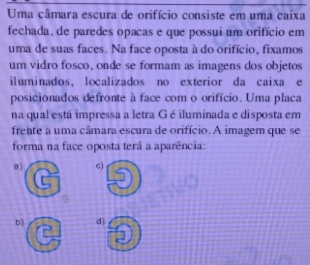 Uma câmara escura de orifício consiste em uma caixa
fechada, de paredes opacas e que possui um orifício em
uma de suas faces. Na face oposta à do orifício, fixamos
um vidro fosco, onde se formam as imagens dos objetos
iluminados, localizados no exterior da caixa e
posicionados defronte à face com o orifício. Uma placa
na qual está impressa a letra G é iluminada e disposta em
frente a uma câmara escura de orifício. A imagem que se
forma na face oposta terá a aparência:
a)
c)
b ) d)