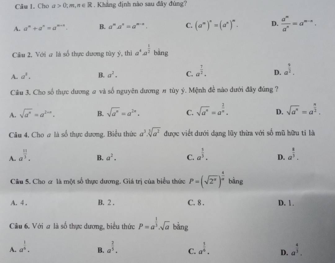 Cho a>0;m,n∈ R. Khắng định nào sau đây đúng?
A. a^m+a^n=a^(m+n). B. a^m.a^n=a^(m-n).
C. (a^m)^n=(a^n)^m. D.  a^m/a^n =a^(m-n).
Câu 2. Với a là số thực dương tùy ý, thì a^4· a^(frac 1)2 bằng
A. a^8. B. a^2. C. a^(frac 7)2.
D. a^(frac 9)2.
Câu 3. Cho số thực dương # và số nguyên dương n tùy ý. Mệnh đề nào dưới đây đúng ?
D.
A. sqrt(a^n)=a^(2+n). B. sqrt(a^n)=a^(2n). C. sqrt(a^n)=a^(frac 2)n. sqrt(a^n)=a^(frac n)2.
Câu 4. Cho a là số thực dương. Biểu thức a^3.sqrt[3](a^2) được viết dưới dạng lũy thừa với số mũ hữu tỉ là
A. a^(frac 11)3.
B. a^2. C. a^(frac 5)3. a^(frac 8)3.
D.
Câu 5. Cho ơ là một số thực dương. Giá trị của biểu thức P=(sqrt(2^(alpha)))^ 4/alpha   bàng
A. 4 . B. 2 . C. 8 . D. 1 .
Câu 6. Với a là số thực dương, biểu thức P=a^(frac 1)3.sqrt(a) bằng
A. a^(frac 1)6. a^(frac 2)5. a^(frac 5)6. a^(frac 4)3.
B.
C.
D.