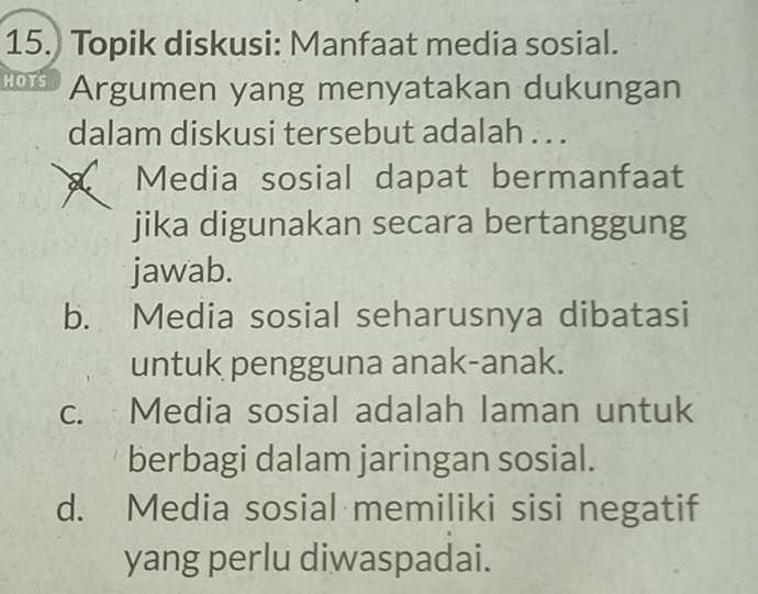 Topik diskusi: Manfaat media sosial.
HOTS Argumen yang menyatakan dukungan
dalam diskusi tersebut adalah . . .
A Media sosial dapat bermanfaat
jika digunakan secara bertanggung
jawab.
b. Media sosial seharusnya dibatasi
untuk pengguna anak-anak.
c. Media sosial adalah laman untuk
berbagi dalam jaringan sosial.
d. Media sosial memiliki sisi negatif
yang perlu diwaspadai.