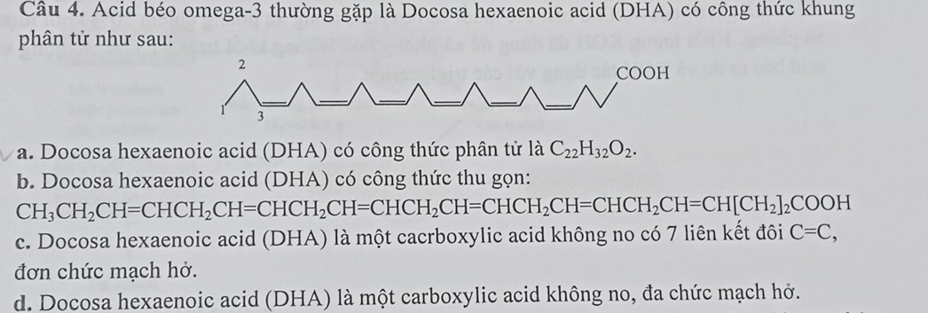 Acid béo omega-3 thường gặp là Docosa hexaenoic acid (DHA) có công thức khung
phân tử như sau:
2
COOH
3
a. Docosa hexaenoic acid (DHA) có công thức phân tử là C_22H_32O_2.
b. Docosa hexaenoic acid (DHA) có công thức thu gọn:
CH_3CH_2CH=CHCH_2CH=CHCH_2CH=CHCH_2CH=CHCH_2CH=CHCH_2CH=CH[CH_2]_2COOH
c. Docosa hexaenoic acid (DHA) là một cacrboxylic acid không no có 7 liên kết đôi C=C, 
đơn chức mạch hở.
d. Docosa hexaenoic acid (DHA) là một carboxylic acid không no, đa chức mạch hở.