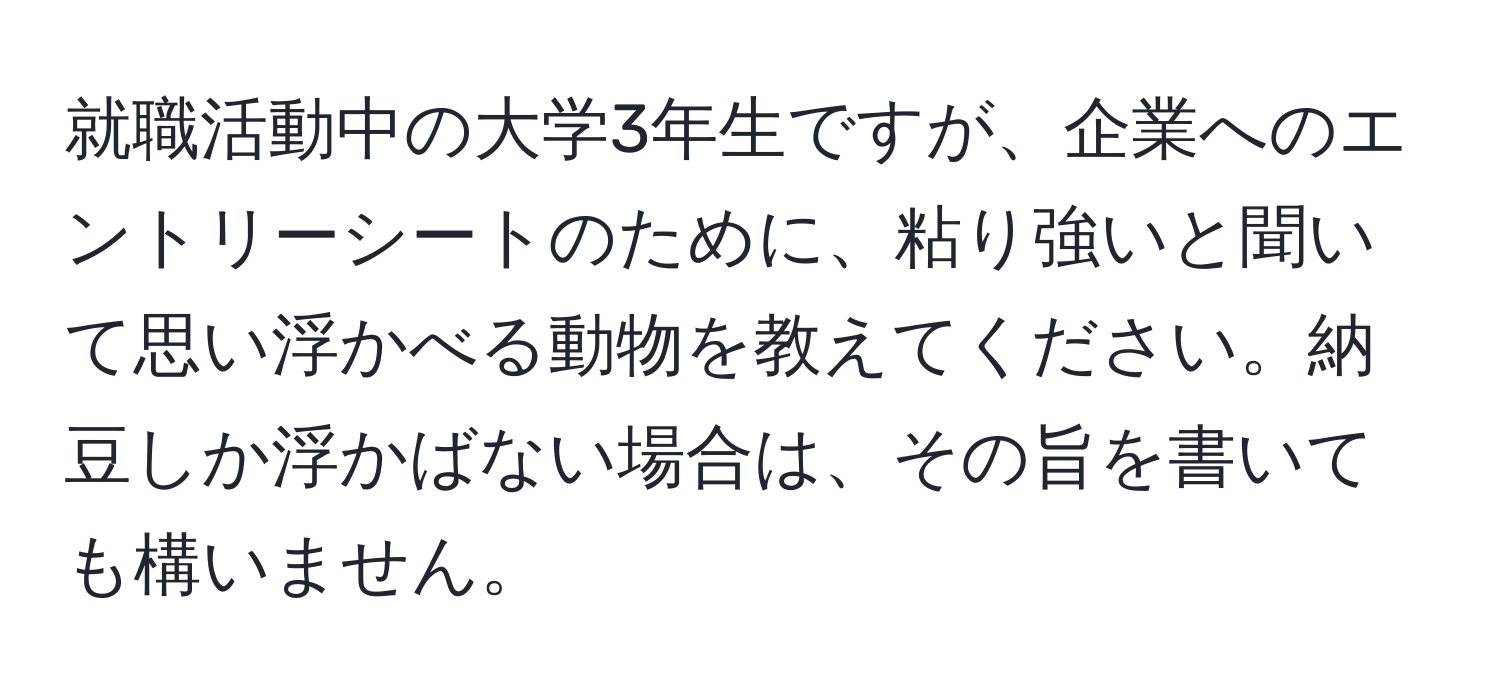 就職活動中の大学3年生ですが、企業へのエントリーシートのために、粘り強いと聞いて思い浮かべる動物を教えてください。納豆しか浮かばない場合は、その旨を書いても構いません。