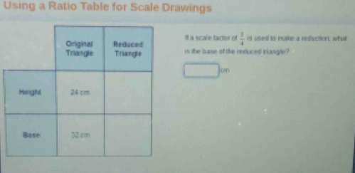 Using a Ratio Table for Scale Drawings 
it a scalle factor of  3/4 
is used to make a rediuction, what 
is the isase of the reduced triangle ?