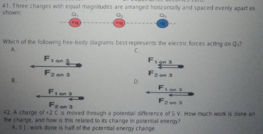 Three charges with equal magnitudes are arranged horizontally and spaced evenly apart as
shown:
Q_1
Q_2
Q_3
+q
+q
-q
Which of the following free-body diagrams best represents the electric forces acting on Q_3 2
A. C .
F_1 on 3
F_1 9n 3
F_2 on 3
F_2 on 3
B.
D.
F_1 on 3
F_1 on 3
F_2 on 3
F_2 on 3
42. A charge of +2 C is moved through a potential difference of 5 V. How much work is done on
the charge, and how is this related to its change in potential energy?
A. 5 J; work done is half of the potential energy change