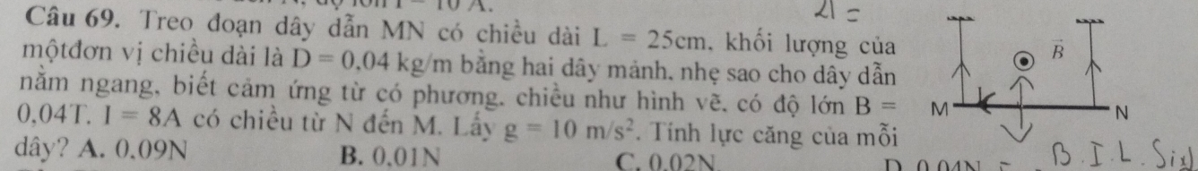 10/10
Câu 69. Treo đoạn dây dẫn MN có chiều dài L=25cm , khối lượng của
mộtđơn vị chiều dài là D=0.04kg/m bằng hai dây mảnh, nhẹ sao cho dây dẫn
nằm ngang, biết cảm ứng từ có phương. chiều như hình vẽ. có độ lonB=
0, 04 C. I=8A có chiều từ N đến M. Lấy g=10m/s^2. Tính lực căng của mỗi
dây? A. 0.09N B. 0,01N C. 0.02N.