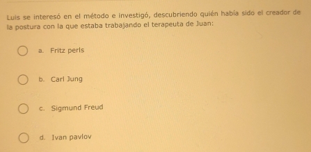 Luis se interesó en el método e investigó, descubriendo quién había sido el creador de
la postura con la que estaba trabajando el terapeuta de Juan:
a. Fritz perls
b. Carl Jung
c. Sigmund Freud
d. Ivan pavlov