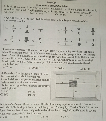 9-variant
Muommoli masalalar 24 ta
1. Jami 125 ta olmani 11 ta o’quvchi orasida taqsimlashdi. Har bir o’quvchiga 11 tadan yetæ.
yana 4 tasi ortib qoldi. Quyidagilardan qaysi biri jami olmalarni hisoblashni ko'rsatadi?
A) 4+4* 11 B) 11* 11-4 C) 11* 4+11 D) 11* 11+4
2. Quyida berilgan tartib to'g'ri bo'lishi uchun qaysi belgini ko'proq natural son bilan
almashtirish mumkin?
A)  4/9  C)  1/8 
B)  2/7  D)  1/8 
3. Anvar mashinasida 400 km masofaga sayohatga chiqdi va uning mashinasi 1 litr benzin
bilan 5 km masofa bosib o’tadi. Mashina benzin bilan to'la bo'lgan paytda 500 km masofa
bosib o’ta oladi. Sayohat davomida mashinaga uch marta benzin quyildi. 1-chisida 30 litr, 2-
chisida 50 litr va 3-chisida 30 litr . Anvar manziliga yetib kelganda uning mashinasidagi
benzin yarim to’la edi. Anvar sayohatga chiqishidan oldin uning mashinasidagi benzin
qancha bo'lgan?
A) 20 litr B) 30 litr C) 80 litr D) 40 litr
4. Rasmda ko'rsatilgandek, xonaning to’g’ri
to'rtburchak shaklidagi devoriga yon
tomonlari devorning yon tomonlariga parall
bo'lgan to'rtburchak rasm osilgan.
Ushbu rasmning perimetrni necha santimetr
tashkil qiladi?
A) 120 B) 140
C) 160 D) 180
5. 3 ta do’st Anvar , Botir va Sardor 21 ta bochkani teng taqsimlashmoqchi. Ulardan 7 tasi
asal bilan to'la, boshqa 7 tasi esa asal bilan yarim to’la va qolgan 7 tasi bo’lsa bo'sh holatda
Agar ularning har bir teng miqdorda asal olishgan bo’lsa, eng ko’p asal bilan to’la bochka
olgan bola qancha bo'sh bochka olgan ?
A) 2 ta B) 3 ta C) 1 ta D) 4 ta