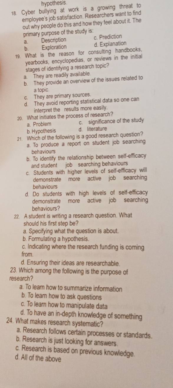 hypothesis.
18. Cyber bullying at work is a growing threat to
employee's job satisfaction. Researchers want to find
out why people do this and how they feel about it. The
primary purpose of the study is:
a. Description c. Prediction
b. Exploration d. Explanation
19. What is the reason for consulting handbooks,
yearbooks, encyclopedias, or reviews in the initial
stages of identifying a research topic?
a. They are readily available.
b. They provide an overview of the issues related to
a topic.
c. They are primary sources.
d. They avoid reporting statistical data so one can
interpret the results more easily.
20. What initiates the process of research?
a. Problem c. significance of the study
b. Hypothesis d. literature
21. Which of the following is a good research question?
a. To produce a report on student job searching
behaviours
b. To identify the relationship between self-efficacy
and student job searching behaviours
c. Students with higher levels of self-efficacy will
demonstrate more active job searching
behaviours
d. Do students with high levels of self-efficacy
demonstrate more active job searching
behaviours?
22. A student is writing a research question. What
should his first step be?
a. Specifying what the question is about.
b. Formulating a hypothesis.
c. Indicating where the research funding is coming
from.
d. Ensuring their ideas are researchable.
23. Which among the following is the purpose of
research?
a. To learn how to summarize information
b. To lear how to ask questions
c. To learn how to manipulate data
d. To have an in-depth knowledge of something
24. What makes research systematic?
a. Research follows certain processes or standards.
b. Research is just looking for answers.
c. Research is based on previous knowledge.
d. All of the above