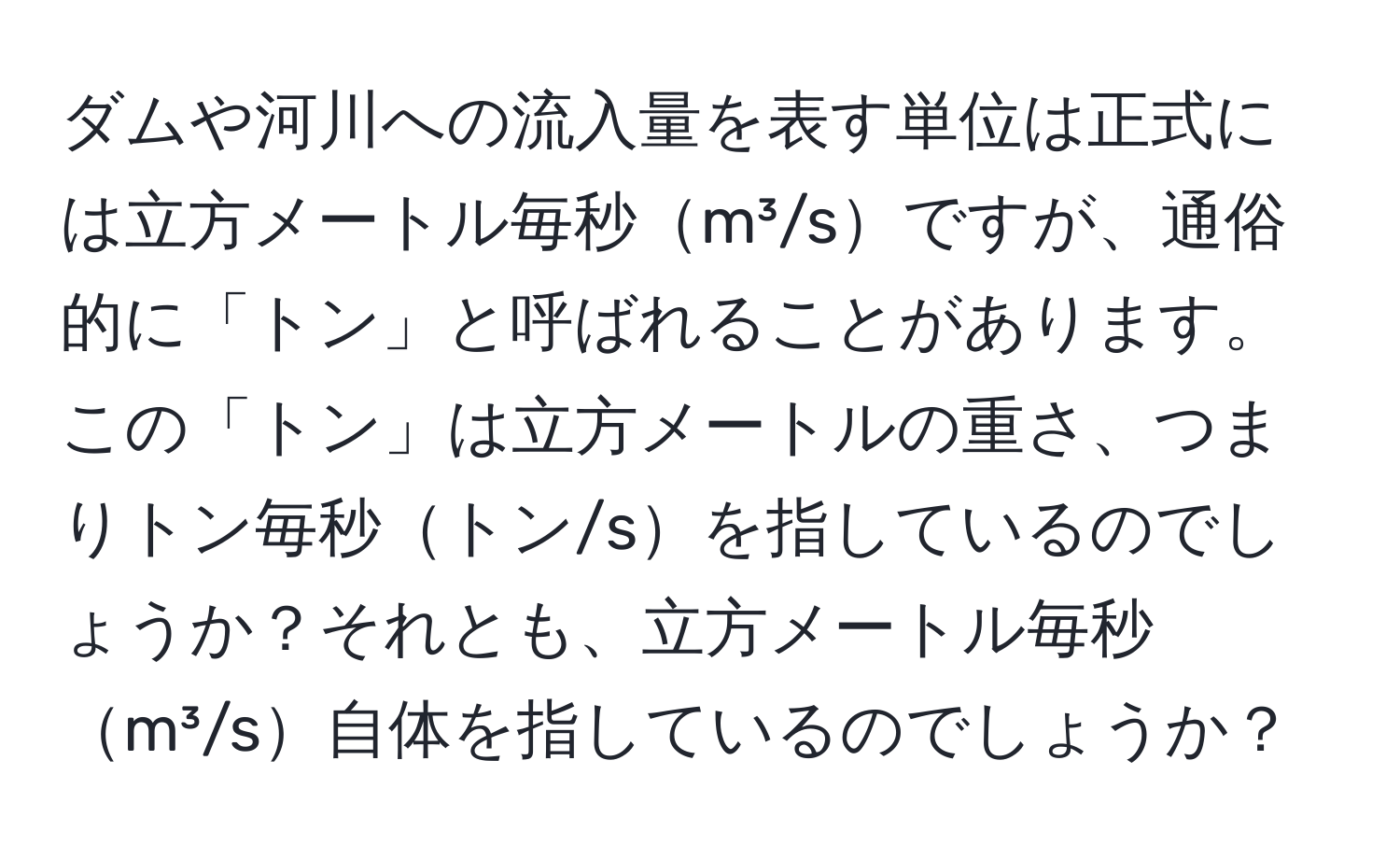 ダムや河川への流入量を表す単位は正式には立方メートル毎秒m³/sですが、通俗的に「トン」と呼ばれることがあります。この「トン」は立方メートルの重さ、つまりトン毎秒トン/sを指しているのでしょうか？それとも、立方メートル毎秒m³/s自体を指しているのでしょうか？