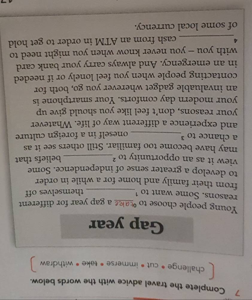 Complete the travel advice with the words below. 
challenge • cut « immerse • take « withdraw 
Gap year 
Young people choose to sake a gap year for different 
reasons. Some want to 1_ 
themselves off 
from their family and home for a while in order. 
to develop a greater sense of independence. Some 
view it as an opportunity to ?_ beliefs that 
may have become too familiar. Still others see it as 
a chance to ³_ oneself in a foreign culture 
and experience a different way of life. Whatever 
your reasons, don’t feel like you should give up 
your modern day comforts. Your smartphone is 
an invaluable gadget wherever you go, both for 
contacting people when you feel lonely or if needed 
in an emergency. And always carry your bank card 
with you - you never know when you might need to 
4_ cash from an ATM in order to get hold 
of some local currency.