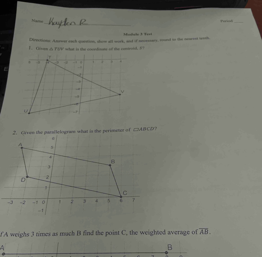 Name Period_ 
Mudule 3 Test 
Directions: Answer each question, show all work, and if necessary, round to the nearest tenth. 
1. Given △ TUV what is the coordinate of the centroid, S? 
2. Given the parallelogram what is the perimeter of □ ABCD ?
6
A
5
4
B
3
D 2
1
C
-3 -2 -1 0 1 2 3 4 5 6 7
-1
If A weighs 3 times as much B find the point C, the weighted average of overline AB. 
A 
B